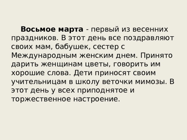  Восьмое марта - первый из весенних праздников. В этот день все поздравляют своих мам, бабушек, сестер с Международным женским днем. Принято дарить женщинам цветы, говорить им хорошие слова. Дети приносят своим учительницам в школу веточки мимозы. В этот день у всех приподнятое и торжественное настроение. 