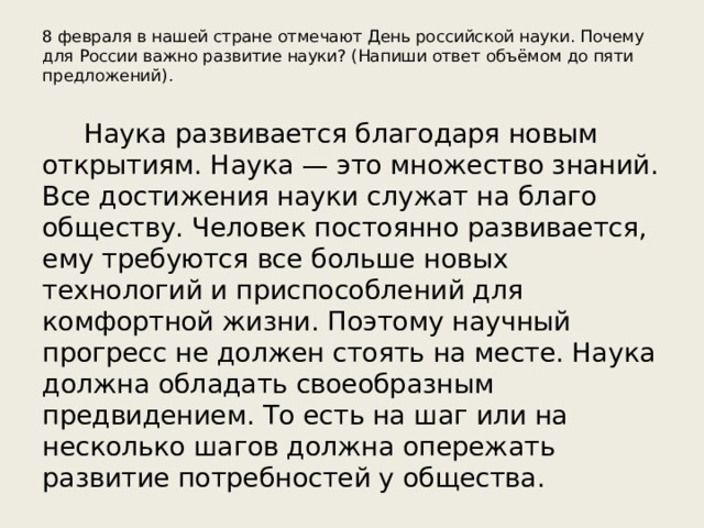 8 февраля в нашей стране отмечают День российской науки. Почему для России важно развитие науки? (Напиши ответ объёмом до пяти предложений). Наука развивается благодаря новым открытиям. Наука — это множество знаний. Все достижения науки служат на благо обществу. Человек постоянно развивается, ему требуются все больше новых технологий и приспособлений для комфортной жизни. Поэтому научный прогресс не должен стоять на месте. Наука должна обладать своеобразным предвидением. То есть на шаг или на несколько шагов должна опережать развитие потребностей у общества. 