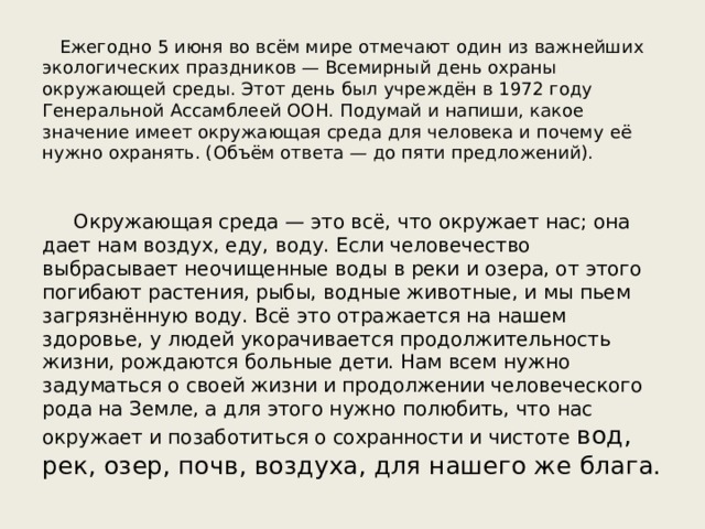  Ежегодно 5 июня во всём мире отмечают один из важнейших экологических праздников — Всемирный день охраны окружающей среды. Этот день был учреждён в 1972 году Генеральной Ассамблеей ООН. Подумай и напиши, какое значение имеет окружающая среда для человека и почему её нужно охранять. (Объём ответа — до пяти предложений). Окружающая среда — это всё, что окружает нас; она дает нам воздух, еду, воду. Если человечество выбрасывает неочищенные воды в реки и озера, от этого погибают растения, рыбы, водные животные, и мы пьем загрязнённую воду. Всё это отражается на нашем здоровье, у людей укорачивается продолжительность жизни, рождаются больные дети. Нам всем нужно задуматься о своей жизни и продолжении человеческого рода на Земле, а для этого нужно полюбить, что нас окружает и позаботиться о сохранности и чистоте вод, рек, озер, почв, воздуха, для нашего же блага. 