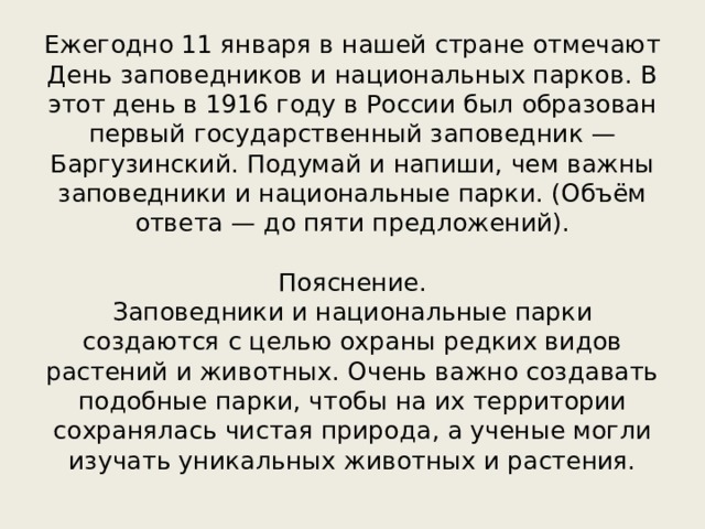 Ежегодно 11 января в нашей стране отмечают День заповедников и национальных парков. В этот день в 1916 году в России был образован первый государственный заповедник — Баргузинский. Подумай и напиши, чем важны заповедники и национальные парки. (Объём ответа — до пяти предложений). Пояснение. Заповедники и национальные парки создаются с целью охраны редких видов растений и животных. Очень важно создавать подобные парки, чтобы на их территории сохранялась чистая природа, а ученые могли изучать уникальных животных и растения. 