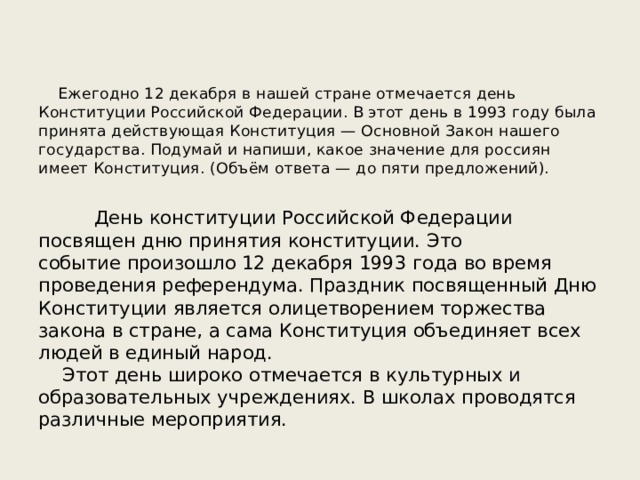  Ежегодно 12 декабря в нашей стране отмечается день Конституции Российской Федерации. В этот день в 1993 году была принята действующая Конституция — Основной Закон нашего государства. Подумай и напиши, какое значение для россиян имеет Конституция. (Объём ответа — до пяти предложений). День конституции Российской Федерации посвящен дню принятия конституции. Это событие произошло 12 декабря 1993 года во время проведения референдума. Праздник посвященный Дню Конституции является олицетворением торжества закона в стране, а сама Конституция объединяет всех людей в единый народ.     Этот день широко отмечается в культурных и образовательных учреждениях. В школах проводятся различные мероприятия. 