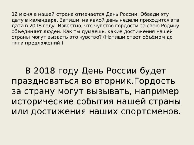 12 июня в нашей стране отмечается День России. Обведи эту дату в календаре. Запиши, на какой день недели приходится эта дата в 2018 году. Известно, что чувство гордости за свою Родину объединяет людей. Как ты думаешь, какие достижения нашей страны могут вызвать это чувство? (Напиши ответ объёмом до пяти предложений.) В 2018 году День России будет праздноваться во вторник.Гордость за страну могут вызывать, например исторические события нашей страны или достижения наших спортсменов. 