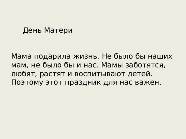  День Матери Мама подарила жизнь. Не было бы наших мам, не было бы и нас. Мамы заботятся, любят, растят и воспитывают детей. Поэтому этот праздник для нас важен. 