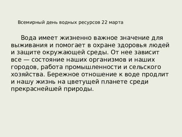  Всемирный день водных ресурсов 22 марта Вода имеет жизненно важное значение для выживания и помогает в охране здоровья людей и защите окружающей среды. От нее зависит все — состояние наших организмов и наших городов, работа промышленности и сельского хозяйства. Бережное отношение к воде продлит и нашу жизнь на цветущей планете среди прекраснейшей природы. 