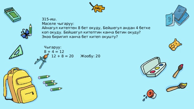 315-иш. Маселе чыгаруу: Айнагул китептен 8 бет окуду, Бейшегул андан 4 бетке коп окуду. Бейшегул китептин канча бетин окуду? Экоо биригип канча бет китеп окушту? Чыгаруу: 8 + 4 = 12  12 + 8 = 20  Жообу: 20 