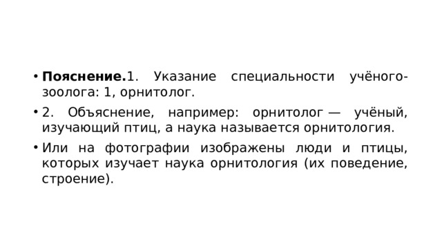Пояснение. 1. Указание специальности учёного-зоолога: 1, орнитолог. 2. Объяснение, например: орнитолог — учёный, изучающий птиц, а наука называется орнитология. Или на фотографии изображены люди и птицы, которых изучает наука орнитология (их поведение, строение). 