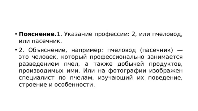 Пояснение. 1. Указание профессии: 2, или пчеловод, или пасечник. 2. Объяснение, например: пчеловод (пасечник) — это человек, который профессионально занимается разведением пчел, а также добычей продуктов, производимых ими. Или на фотографии изображен специалист по пчелам, изучающий их поведение, строение и особенности. 