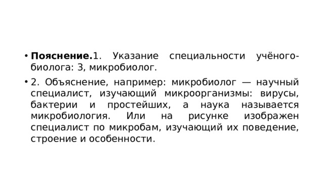 Пояснение. 1. Указание специальности учёного-биолога: 3, микробиолог. 2. Объяснение, например: микробиолог — научный специалист, изучающий микроорганизмы: вирусы, бактерии и простейших, а наука называется микробиология. Или на рисунке изображен специалист по микробам, изучающий их поведение, строение и особенности. 