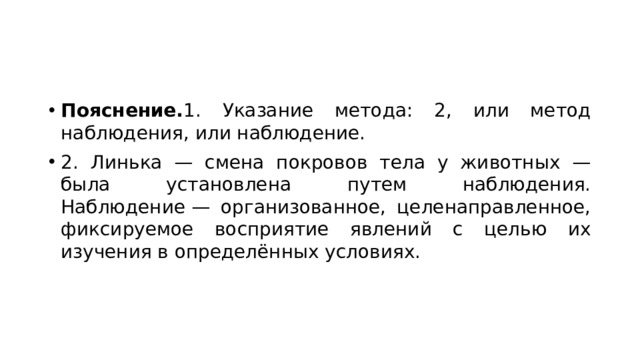 Пояснение. 1. Указание метода: 2, или метод наблюдения, или наблюдение. 2. Линька — смена покровов тела у животных — была установлена путем наблюдения. Наблюдение — организованное, целенаправленное, фиксируемое восприятие явлений с целью их изучения в определённых условиях. 