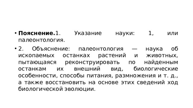Пояснение. 1. Указание науки: 1, или палеонтология. 2. Объяснение: палеонтология — наука об ископаемых останках растений и животных, пытающаяся реконструировать по найденным останкам их внешний вид, биологические особенности, способы питания, размножения и т. д., а также восстановить на основе этих сведений ход биологической эволюции. 
