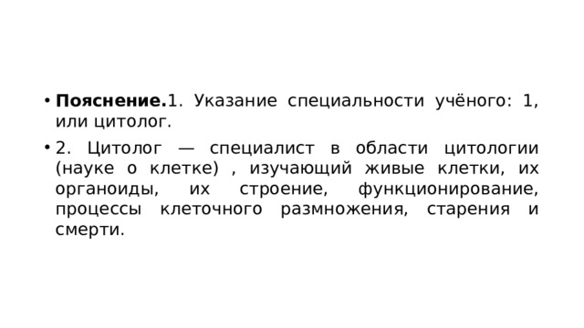 Пояснение. 1. Указание специальности учёного: 1, или цитолог. 2. Цитолог — специалист в области цитологии (науке о клетке) , изучающий живые клетки, их органоиды, их строение, функционирование, процессы клеточного размножения, старения и смерти. 