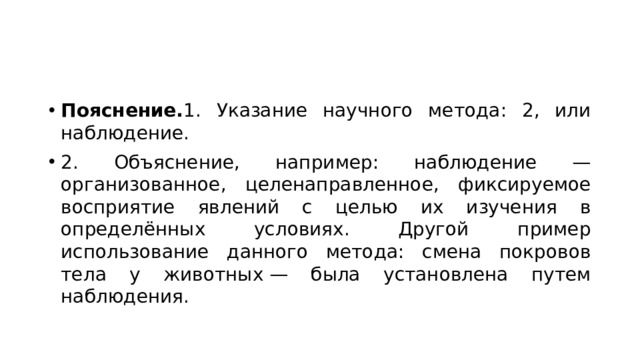 Пояснение. 1. Указание научного метода: 2, или наблюдение. 2. Объяснение, например: наблюдение — организованное, целенаправленное, фиксируемое восприятие явлений с целью их изучения в определённых условиях. Другой пример использование данного метода: смена покровов тела у животных — была установлена путем наблюдения. 