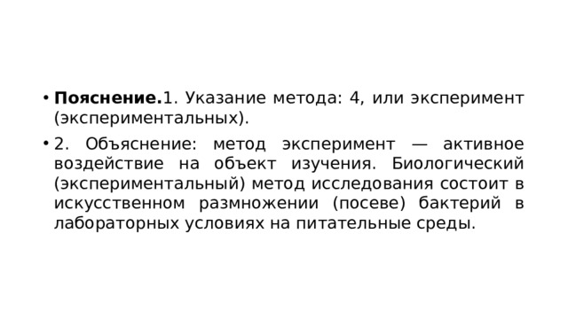 Пояснение. 1. Указание метода: 4, или эксперимент (экспериментальных). 2. Объяснение: метод эксперимент — активное воздействие на объект изучения. Биологический (экспериментальный) метод исследования состоит в искусственном размножении (посеве) бактерий в лабораторных условиях на питательные среды. 