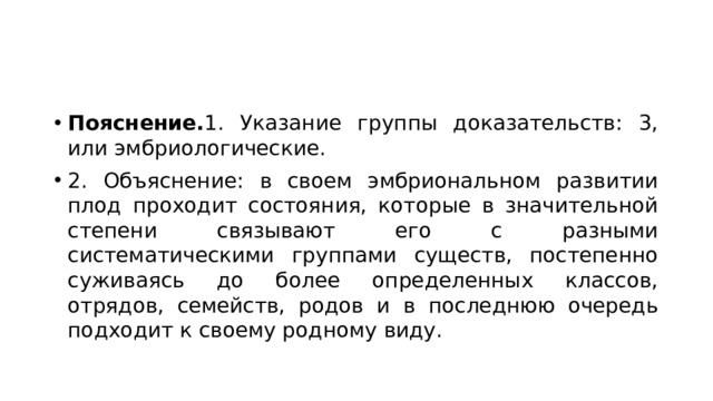 Пояснение. 1. Указание группы доказательств: 3, или эмбриологические. 2. Объяснение: в своем эмбриональном развитии плод проходит состояния, которые в значительной степени связывают его с разными систематическими группами существ, постепенно суживаясь до более определенных классов, отрядов, семейств, родов и в последнюю очередь подходит к своему родному виду. 