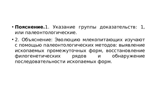 Пояснение. 1. Указание группы доказательств: 1, или палеонтологические. 2. Объяснение: Эволюцию млекопитающих изучают с помощью палеонтологических методов: выявление ископаемых промежуточных форм, восстановление филогенетических рядов и обнаружение последовательности ископаемых форм. 
