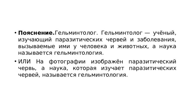 Пояснение. Гельминтолог. Гельминтолог — учёный, изучающий паразитических червей и заболевания, вызываемые ими у человека и животных, а наука называется гельминтология. ИЛИ На фотографии изображён паразитический червь, а наука, которая изучает паразитических червей, называется гельминтология. 