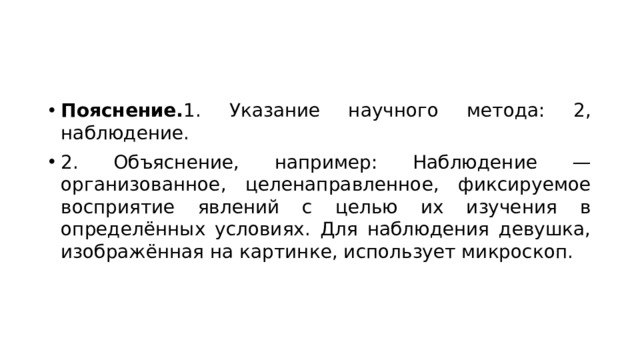 Пояснение. 1. Указание научного метода: 2, наблюдение. 2. Объяснение, например: Наблюдение — организованное, целенаправленное, фиксируемое восприятие явлений с целью их изучения в определённых условиях. Для наблюдения девушка, изображённая на картинке, использует микроскоп. 