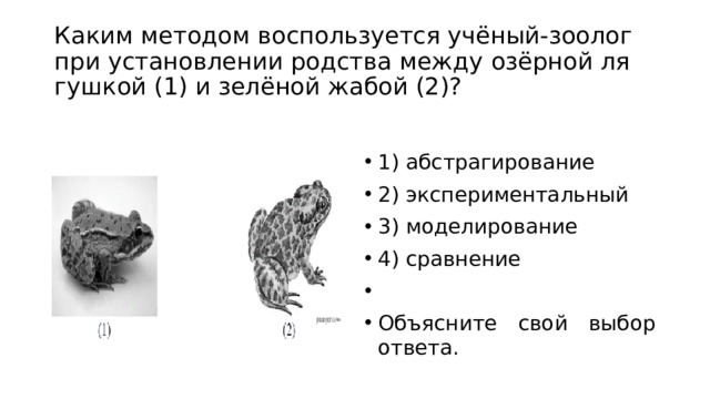 Каким ме­то­дом вос­поль­зу­ет­ся учёный-зоолог при уста­нов­ле­нии род­ства между озёрной ля­гуш­кой (1) и зелёной жабой (2)? 1) аб­стра­ги­ро­ва­ние 2) экс­пе­ри­мен­таль­ный 3) моделирование 4) сравнение   Объясните свой выбор ответа. 