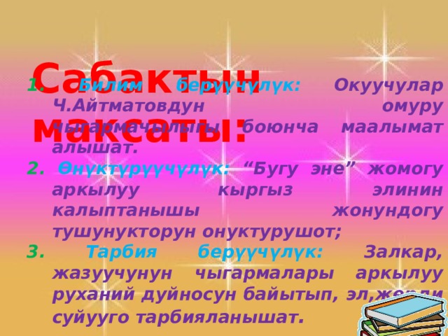     1. Билим берүүчүлүк:  Окуучулар Ч.Айтматовдун омуру чыгармачылыгы боюнча маалымат алышат. 2.  Өнүктүрүүчүлүк: “Бугу эне” жомогу аркылуу кыргыз элинин калыптанышы жонундогу тушунукторун онуктурушот; 3.  Тарбия берүүчүлүк: Залкар, жазуучунун чыгармалары аркылуу руханий дуйносун байытып, эл,жерди суйууго тарбияланышат .    Сабактын максаты:  