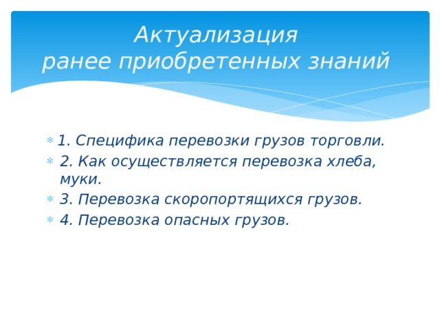 Актуализация  ранее приобретенных знаний  1. Специфика перевозки грузов торговли. 2. Как осуществляется перевозка хлеба, муки. 3. Перевозка скоропортящихся грузов. 4. Перевозка опасных грузов. 