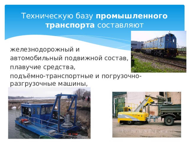 Техническую базу  промышленного транспорта  составляют железнодорожный и автомобильный подвижной состав, плавучие средства, подъёмно-транспортные и погрузочно-разгрузочные машины, 