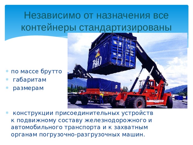 Независимо от назначения все контейнеры стандартизированы по массе брутто  габаритам  размерам  конструкции присоединительных устройств к подвижному составу железнодорожного и автомобильного транспорта и к захватным органам погрузочно-разгрузочных машин.  