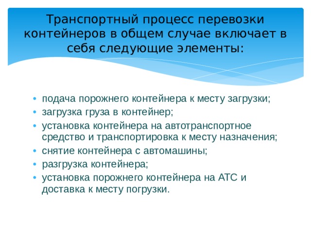 Транспортный процесс перевозки контейнеров в общем случае включает в себя следующие элементы: подача порожнего контейнера к месту загрузки; загрузка груза в контейнер; установка контейнера на автотранспортное средство и транспортировка к месту назначения; снятие контейнера с автомашины; разгрузка контейнера; установка порожнего контейнера на АТС и доставка к месту погрузки. 