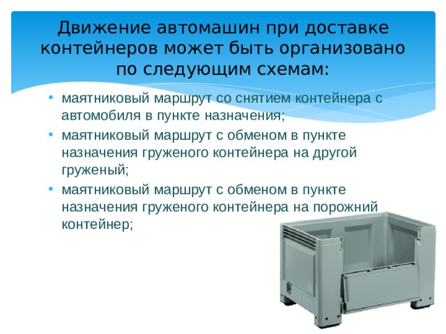 Движение автомашин при доставке контейнеров может быть организовано по следующим схемам: маятниковый маршрут со снятием контейнера с автомобиля в пункте назначения; маятниковый маршрут с обменом в пункте назначения груженого контейнера на другой груженый; маятниковый маршрут с обменом в пункте назначения груженого контейнера на порожний контейнер; 