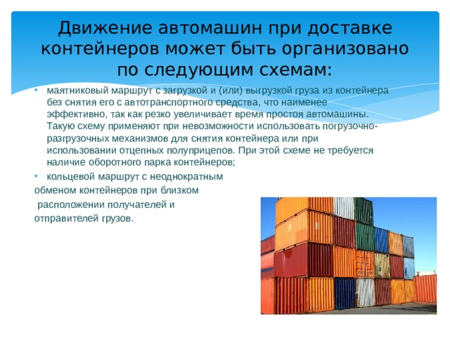 Движение автомашин при доставке контейнеров может быть организовано по следующим схемам: маятниковый маршрут с загрузкой и (или) выгрузкой груза из контейнера без снятия его с автотранспортного средства, что наименее эффективно, так как резко увеличивает время простоя автомашины. Такую схему применяют при невозможности использовать погрузочно-разгрузочных механизмов для снятия контейнера или при использовании отцепных полуприцепов. При этой схеме не требуется наличие оборотного парка контейнеров; кольцевой маршрут с неоднократным обменом контейнеров при близком  расположении получателей и отправителей грузов. 