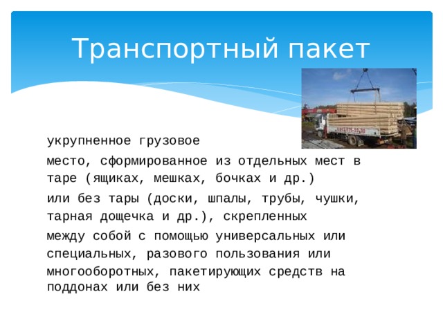 Транспортный пакет укрупненное грузовое место, сформированное из отдельных мест в таре (ящиках, мешках, бочках и др.) или без тары (доски, шпалы, трубы, чушки, тарная дощечка и др.), скрепленных между собой с помощью универсальных или специальных, разового пользования или многооборотных, пакетирующих средств на поддонах или без них 