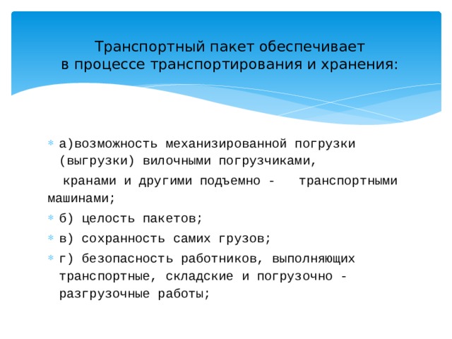 Транспортный пакет обеспечивает  в процессе транспортирования и хранения:   а)возможность механизированной погрузки (выгрузки) вилочными погрузчиками,  кранами и другими подъемно - транспортными машинами; б) целость пакетов; в) сохранность самих грузов; г) безопасность работников, выполняющих транспортные, складские и погрузочно - разгрузочные работы; 
