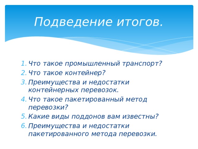 Подведение итогов. Что такое промышленный транспорт? Что такое контейнер? Преимущества и недостатки контейнерных перевозок. Что такое пакетированный метод перевозки? Какие виды поддонов вам известны? Преимущества и недостатки пакетированного метода перевозки. 
