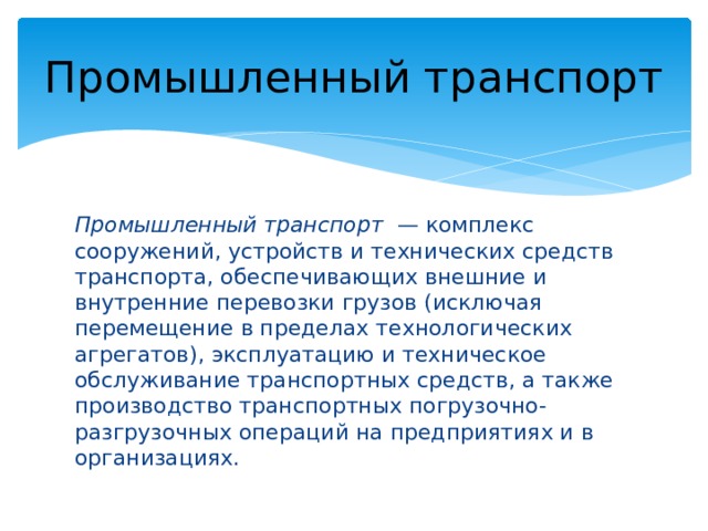 Промышленный транспорт Промышленный транспорт — комплекс сооружений, устройств и технических средств транспорта, обеспечивающих внешние и внутренние перевозки грузов (исключая перемещение в пределах технологических агрегатов), эксплуатацию и техническое обслуживание транспортных средств, а также производство транспортных погрузочно-разгрузочных операций на предприятиях и в организациях. 
