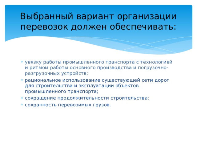 Выбранный вариант организации перевозок должен обеспечивать: увязку работы промышленного транспорта с технологией и ритмом работы основного производства и погрузочно-разгрузочных устройств; рациональное использование существующей сети дорог для строительства и эксплуатации объектов промышленного транспорта; сокращение продолжительности строительства; сохранность перевозимых грузов. 