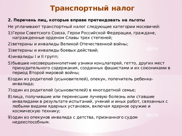 Транспортный налог 2. Перечень лиц, которые вправе претендовать на льготы Не уплачивают транспортный налог следующие категории москвичей: Герои Советского Союза, Герои Российской Федерации, граждане, награжденные орденом Славы трех степеней; ветераны и инвалиды Великой Отечественной войны; ветераны и инвалиды боевых действий; инвалиды I и II групп; бывшие несовершеннолетние узники концлагерей, гетто, других мест принудительного содержания, созданных фашистами и их союзниками в период Второй мировой войны; один из родителей (усыновителей), опекун, попечитель ребенка-инвалида; один из родителей (усыновителей) в многодетной семье; лица, получившие или перенесшие лучевую болезнь или ставшие инвалидами в результате испытаний, учений и иных работ, связанных с любыми видами ядерных установок, включая ядерное оружие и космическую технику; один из опекунов инвалида с детства, признанного судом недееспособным. фото фото 