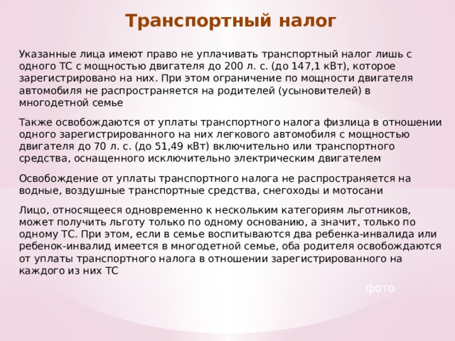 Транспортный налог Указанные лица имеют право не уплачивать транспортный налог лишь с одного ТС с мощностью двигателя до 200 л. с. (до 147,1 кВт), которое зарегистрировано на них. При этом ограничение по мощности двигателя автомобиля не распространяется на родителей (усыновителей) в многодетной семье Также освобождаются от уплаты транспортного налога физлица в отношении одного зарегистрированного на них легкового автомобиля с мощностью двигателя до 70 л. с. (до 51,49 кВт) включительно или транспортного средства, оснащенного исключительно электрическим двигателем Освобождение от уплаты транспортного налога не распространяется на водные, воздушные транспортные средства, снегоходы и мотосани Лицо, относящееся одновременно к нескольким категориям льготников, может получить льготу только по одному основанию, а значит, только по одному ТС. При этом, если в семье воспитываются два ребенка-инвалида или ребенок-инвалид имеется в многодетной семье, оба родителя освобождаются от уплаты транспортного налога в отношении зарегистрированного на каждого из них ТС фото фото 