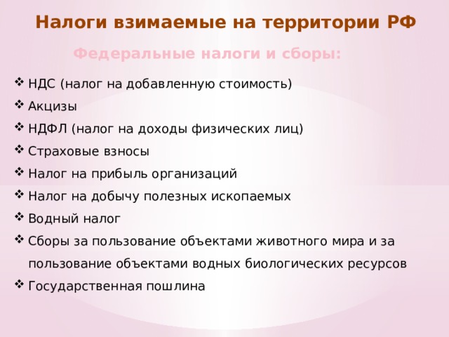 Налоги взимаемые на территории РФ Федеральные налоги и сборы: НДС (налог на добавленную стоимость) Акцизы НДФЛ (налог на доходы физических лиц) Страховые взносы Налог на прибыль организаций Налог на добычу полезных ископаемых Водный налог Сборы за пользование объектами животного мира и за пользование объектами водных биологических ресурсов Государственная пошлина 