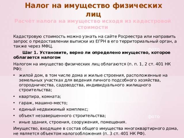 Налог на имущество физических лиц Расчёт налога на имущество исходя из кадастровой стоимости Кадастровую стоимость можно узнать на сайте Росреестра или направить запрос о предоставлении выписки из ЕГРН в его территориальный орган, а также через МФЦ.  Шаг 1. Установите, верно ли определено имущество, которое облагается налогом Налогом на имущество физических лиц облагаются (п. п. 1, 2 ст. 401 НК РФ): жилой дом, в том числе дома и жилые строения, расположенные на земельных участках для ведения личного подсобного хозяйства, огородничества, садоводства, индивидуального жилищного строительства; квартира, комната; гараж, машино-место; единый недвижимый комплекс; объект незавершенного строительства; иные здания, строения, сооружения, помещения. Имущество, входящее в состав общего имущества многоквартирного дома, не является объектом налогообложения (п. 3 ст. 401 НК РФ). фото фото 