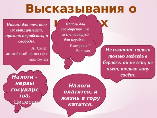 Высказывания о налогах Налоги для государства то же, что паруса для корабля. Екатерина II Великая. Налоги для тех, кто их выплачивает, признак не рабства, а свободы. А. Смит, английский философ и экономист Не платит налоги только медведь в берлоге: он не ест, не пьет, только лапу сосёт. Налоги - нервы государства. Цицерон. Налоги платятся, и жизнь в гору катится. 