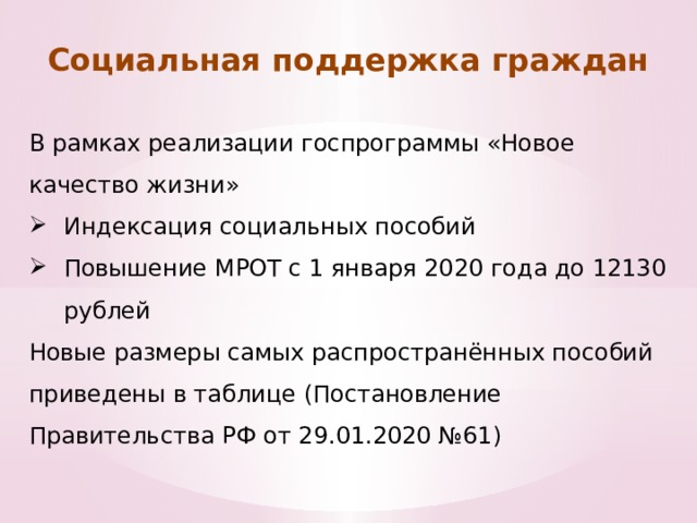 Социальная поддержка граждан В рамках реализации госпрограммы «Новое качество жизни» Индексация социальных пособий Повышение МРОТ с 1 января 2020 года до 12130 рублей Новые размеры самых распространённых пособий приведены в таблице (Постановление Правительства РФ от 29.01.2020 №61) 