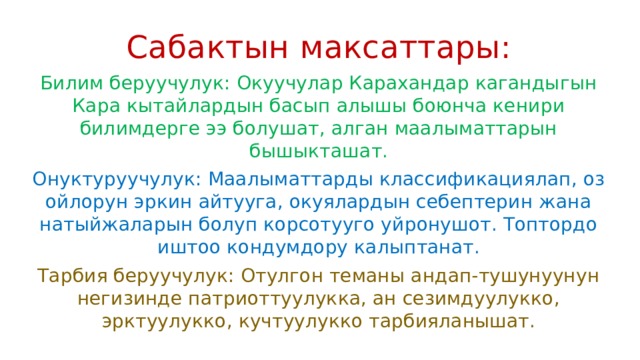 Сабактын максаттары: Билим беруучулук: Окуучулар Карахандар кагандыгын Кара кытайлардын басып алышы боюнча кенири билимдерге ээ болушат, алган маалыматтарын бышыкташат. Онуктуруучулук: Маалыматтарды классификациялап, оз ойлорун эркин айтууга, окуялардын себептерин жана натыйжаларын болуп корсотууго уйронушот. Топтордо иштоо кондумдору калыптанат. Тарбия беруучулук: Отулгон теманы андап-тушунуунун негизинде патриоттуулукка, ан сезимдуулукко, эрктуулукко, кучтуулукко тарбияланышат. 