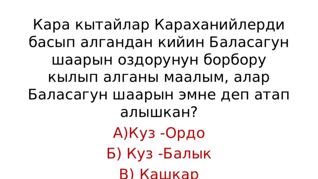 Кара кытайлар Караханийлерди басып алгандан кийин Баласагун шаарын оздорунун борбору кылып алганы маалым, алар Баласагун шаарын эмне деп атап алышкан? А)Куз -Ордо Б) Куз -Балык В) Кашкар 