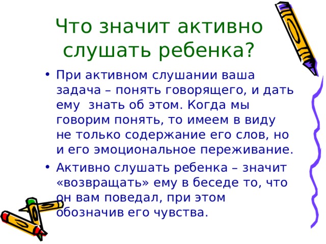 Что значит активно слушать ребенка? При активном слушании ваша задача – понять говорящего, и дать ему  знать об этом. Когда мы говорим понять, то имеем в виду не только содержание его слов, но и его эмоциональное переживание. Активно слушать ребенка – значит «возвращать» ему в беседе то, что он вам поведал, при этом обозначив его чувства. 