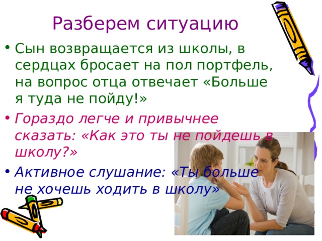 Разберем ситуацию Сын возвращается из школы, в сердцах бросает на пол портфель, на вопрос отца отвечает «Больше я туда не пойду!»   Гораздо легче и привычнее сказать: «Как это ты не пойдешь в школу?»  Активное слушание: «Ты больше не хочешь ходить в школу» 