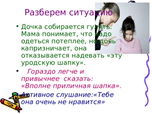 Разберем ситуацию Дочка собирается гулять. Мама понимает, что надо одеться потеплее, но дочь капризничает, она отказывается надевать «эту уродскую шапку».   Гораздо легче и привычнее сказать: «Вполне приличная шапка».  Активное слушание:«Тебе она очень не нравится» 