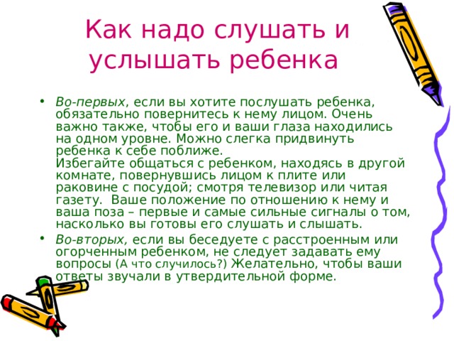 Как надо слушать и услышать ребенка  Во-первых , если вы хотите послушать ребенка, обязательно повернитесь к нему лицом. Очень важно также, чтобы его и ваши глаза находились на одном уровне. Можно слегка придвинуть ребенка к себе поближе.   Избегайте общаться с ребенком, находясь в другой комнате, повернувшись лицом к плите или раковине с посудой; смотря телевизор или читая газету.  Ваше положение по отношению к нему и ваша поза – первые и самые сильные сигналы о том, насколько вы готовы его слушать и слышать. Во-вторых,  если вы беседуете с расстроенным или огорченным ребенком, не следует задавать ему вопросы (А что случилось?) Желательно, чтобы ваши ответы звучали в утвердительной форме. 