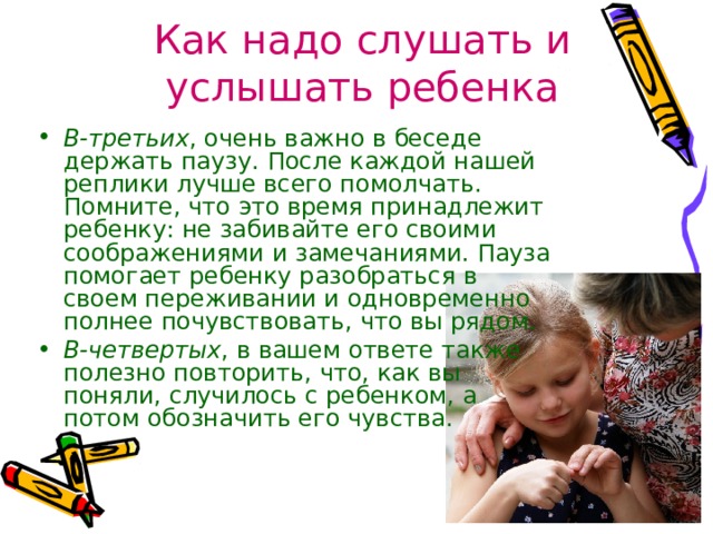 Как надо слушать и услышать ребенка В-третьих , очень важно в беседе держать паузу. После каждой нашей реплики лучше всего помолчать. Помните, что это время принадлежит ребенку: не забивайте его своими соображениями и замечаниями. Пауза помогает ребенку разобраться в своем переживании и одновременно полнее почувствовать, что вы рядом. В-четвертых , в вашем ответе также полезно повторить, что, как вы поняли, случилось с ребенком, а потом обозначить его чувства. 