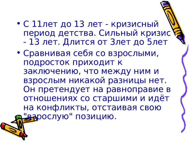 С 11лет до 13 лет - кризисный период детства. Сильный кризис - 13 лет. Длится от 3лет до 5лет Сравнивая себя со взрослыми, подросток приходит к заключению, что между ним и взрослым никакой разницы нет. Он претендует на равноправие в отношениях со старшими и идёт на конфликты, отстаивая свою 