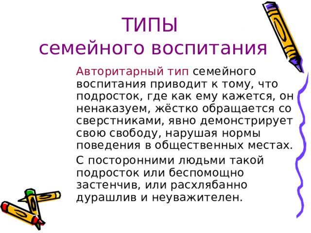ТИПЫ  семейного воспитания  Авторитарный тип семейного воспитания приводит к тому, что подросток, где как ему кажется, он ненаказуем, жёстко обращается со сверстниками, явно демонстрирует свою свободу, нарушая нормы поведения в общественных местах.  С посторонними людьми такой подросток или беспомощно застенчив, или расхлябанно дурашлив и неуважителен. 