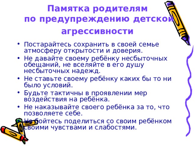 Памятка родителям  по предупреждению детской агрессивности  Постарайтесь сохранить в своей семье атмосферу открытости и доверия. Не давайте своему ребёнку несбыточных обещаний, не вселяйте в его душу несбыточных надежд. Не ставьте своему ребёнку каких бы то ни было условий. Будьте тактичны в проявлении мер воздействия на ребёнка. Не наказывайте своего ребёнка за то, что позволяете себе. Не бойтесь поделиться со своим ребёнком своими чувствами и слабостями.  